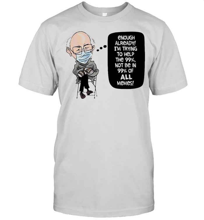 Bernie Sanders Enough Already I’m Trying To Help The 99% Not Be In 99% Of All Memes shirt