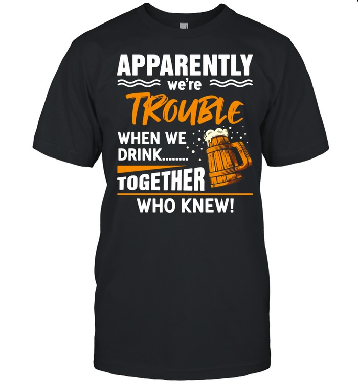 Beer Apparently We’re Trouble When We Drink Together Who knew T-shirt