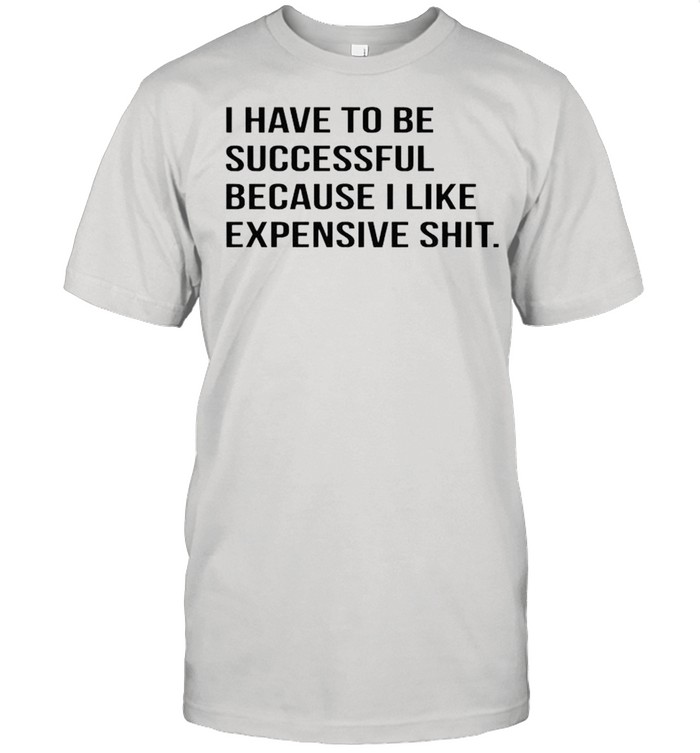I have to be successful because I like expensive shit shirt
