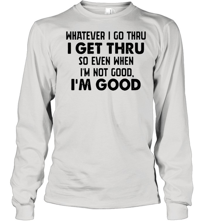 Whatever I go thru I get thru so even when I'm not good I'm good shirt Long Sleeved T-shirt