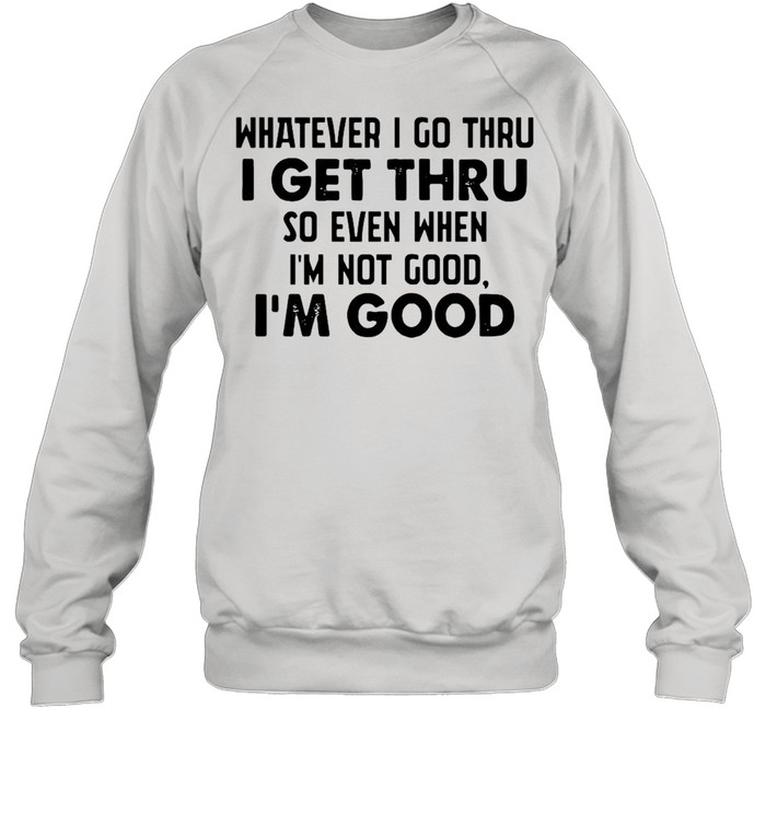 Whatever I go thru I get thru so even when I'm not good I'm good shirt Unisex Sweatshirt