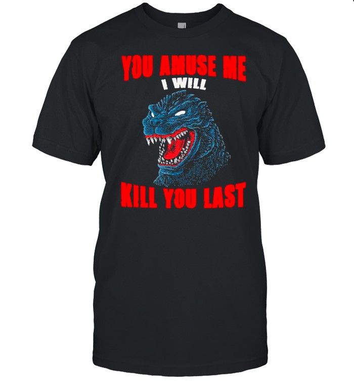 The Godzilla You Amuse Me I Will Kill Last shirt