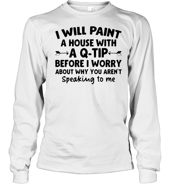 I Will Paint A House Wit A Q-tip Before I Wonder About Why You Aren't Speaking To Me  Long Sleeved T-shirt